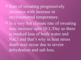  Rate of sweating progressively
increases with increase in
environmental temperature.
 In a very hot climate rate of sweating
may increase upto 10 L/Day so there
is marked loss of body water and
NaCl and that’s why in heat stress
death may occur due to severe
dehydration and salt loss.
 