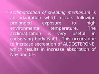  Acclimatization of sweating mechanism is
an adaptation which occurs following
prolonged exposure to high
environmental temperature. The
acclimatization is very useful in
conserving body NaCl . This occurs due
to increase secreation of ALDOSTERONE
which results in increase absorption of
Na+ and Cl−.
 