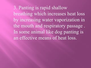 3. Panting is rapid shallow
breathing which increases heat loss
by increasing water vaporization in
the mouth and respiratory passage .
In some animal like dog panting is
an effective means of heat loss.
 