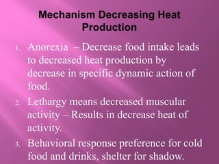Mechanism Decreasing Heat
Production
1. Anorexia – Decrease food intake leads
to decreased heat production by
decrease in specific dynamic action of
food.
2. Lethargy means decreased muscular
activity – Results in decrease heat of
activity.
3. Behavioral response preference for cold
food and drinks, shelter for shadow.
 