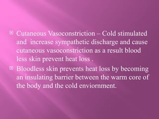  Cutaneous Vasoconstriction – Cold stimulated
and increase sympathetic discharge and cause
cutaneous vasoconstriction as a result blood
less skin prevent heat loss .
 Bloodless skin prevents heat loss by becoming
an insulating barrier between the warm core of
the body and the cold enviornment.
 
