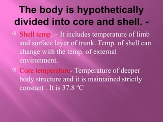 The body is hypothetically
divided into core and shell. -
 Shell temp. – It includes temperature of limb
and surface layer of trunk. Temp. of shell can
change with the temp. of external
environment.
 Core temperature- Temperature of deeper
body structure and it is maintained strictly
constant . It is 37.8 ºC
 