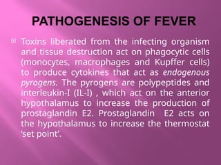 PATHOGENESIS OF FEVER
 Toxins liberated from the infecting organism
and tissue destruction act on phagocytic cells
(monocytes, macrophages and Kupffer cells)
to produce cytokines that act as endogenous
pyrogens. The pyrogens are polypeptides and
interleukin-I (IL-I) , which act on the anterior
hypothalamus to increase the production of
prostaglandin E2. Prostaglandin E2 acts on
the hypothalamus to increase the thermostat
‘set point’.
 