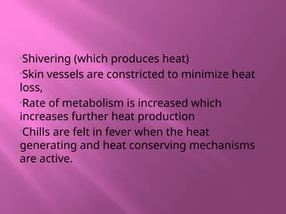 •Shivering (which produces heat)
•Skin vessels are constricted to minimize heat
loss,
•Rate of metabolism is increased which
increases further heat production
•Chills are felt in fever when the heat
generating and heat conserving mechanisms
are active.
 