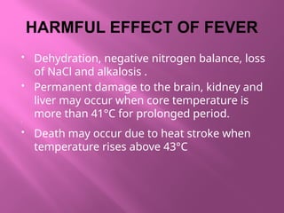 HARMFUL EFFECT OF FEVER
 Dehydration, negative nitrogen balance, loss
of NaCl and alkalosis .
 Permanent damage to the brain, kidney and
liver may occur when core temperature is
more than 41°C for prolonged period.

 Death may occur due to heat stroke when
temperature rises above 43°C
 