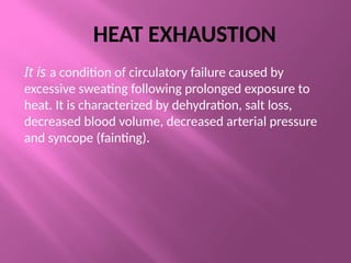 HEAT EXHAUSTION
It is a condition of circulatory failure caused by
excessive sweating following prolonged exposure to
heat. It is characterized by dehydration, salt loss,
decreased blood volume, decreased arterial pressure
and syncope (fainting).
 