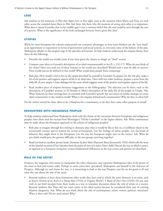 A Teacher’s Guide to the Signet Classic Edition of William Shakespeare’s The Tempest                                                     11


         LOVE
         Ask students to list moments in film that depict love at first sight, such as the moment when Maria and Tony see each
         other across the crowded dance floor in West Side Story. Ask them why the moment of seeing each other is so important.
         What does it mean? Consider that in the middle ages it was a common belief that the soul could be seen through the eyes
         of a person. What is the significance of the look exchanged between lovers given this idea?


         UTOPIAS
         While for most Europeans the colonies represented vast economic advantages, at least some thinkers saw the “new lands”
         as an opportunity to experiment in forms of government and social systems, to overcome some of the failures of the past.
         Shakespeare alludes to this utopian urge in the speeches of Gonzalo. To help students understand the utopian theme, have
         them do the following:
         •    Describe the world you would create if you were given the chance to design an “ideal” society.
         •    Compare your ideas to Gonzalo’s description of an ideal commonwealth in Act II, i, 152-172. What do you think of
              his vision? Have you used any of these features in the world you described? Would such a state be able to survive?
              How would success be defined in this world? What would keep people from competing?
         •    Role play: How would it feel to live in the utopia described by yourself or Gonzalo? To prepare for the role play, make a
              list of the positive and negative aspects of life in an ideal state. Then with two other students, prepare a scene from the
              daily life of your utopia. Create dialogue for the scene which suggests some of the positive and negative aspects of the life.
         •    Read another piece of utopian literature (suggestions in the bibliography). The selection can be short, such as the
              description of Candide’s journey to El Dorado or More’s description of the daily life of the people in Utopia. Ask:
              What elements do these writings have in common with Gonzalo’s speech? Are you aware of similar attempts to create
              ideal communities in the modern world? What is the impulse behind such communities? Why do they so often fail?
         Do the writers intend for these ideas to be a blueprint for a community, or do they have some other purpose in mind?


         ENCOUNTERS WITH INDIGENOUS PEOPLES
         To help students understand how Shakespeare deals with the theme of the encounter between Europeans and indigenous
         peoples, have them read the excerpt from Montaigne’s “Of the Cannibals” in the Signet edition. Ask: What commentary
         does he make about the European approach to the culture of indigenous peoples?
         •    Role play or imagine through free writing or dramatic play what it would be like to live on a Caribbean island in the
              seventeenth century and to witness the arrival of Europeans. List the feelings of native peoples. List the kinds of
              behavior they might show to the Europeans. List the way the Europeans might react to the natives. Ask: What do
              you think would pose the greatest difficulty to the two groups surviving together?
         •    Read out loud an excellent picture book, Encounter by Jane Yolan (Harcourt Brace Jovanovich, 1992) which tells the story
              of the Spanish invasion of San Salvador from the point of view of a native Taino child. Discuss the way in which a native,
              as opposed to a European viewpoint, creates fundamental differences in the way events and persons are described.


         ROLE OF THE ARTIST
         Prospero, the magician, who seems to manipulate the other characters, may represent Shakespeare’s idea of the power of
         the artist to heal and restore order. Perhaps as some critics have speculated, Shakespeare saw himself in the character of
         Prospero. Although we can’t know for sure, it is interesting to look at the way Prospero uses his art for good or ill and
         what this says about the role of the artist.
         •    Remind students or have them brainstorm other works they have read in which the main character is an artist, such
              as Joyce’s Portrait of an Artist as a Young Man (1916) or Virginia Woolf ’s A Room of One’s Own (1929). Or you may
              wish to use brief excerpts from these works as a way to stimulate discussion about the role of artists in a society.
              Remind students that Plato did not want artists in his ideal society because he considered their way of creating
              illusions dangerous. Ask: What do you think about the role of contemporary artists, writers, painters, musicians?
              What is their role? Do we need artists? Why?
 