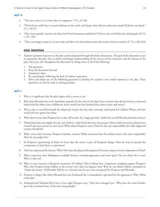 A Teacher’s Guide to the Signet Classic Edition of William Shakespeare’s The Tempest                                                   14


ACT V
    1.   “The rarer action is in virtue than in vengeance.” (V, i, 47-48)
    2.   “I’ll break my staff, bury it certain fathoms in the earth, and deeper than did ever plummet sound I’ll drown my book.”
         (V, i, 54-57)
    3.   “How many goodly creatures are there here! How beauteous mankind is! O brave new world that has such people in’t! (V,
         i, 181-183)
    4.   “This is as strange a maze as e’er men trod, and there is in this business more than nature was ever conduct of.” (V, i, 242-244)


         ORAL RESPONSE
    •    Students’ personal responses to the play can be deepened through wholeclass discussions. The goal of the discussion is not
         to summarize the plot, but to clarify and deepen understanding of the motives of the characters and the themes of the
         play. Vary your role throughout the discussion by doing some or all of the following:
         1.   Ask questions.
         2.   Keep the discussion focused.
         3.   Summarize ideas.
         4.   Be a participant, following the lead of students’ questions.
         5.   Select and adapt any of the following questions to develop the students’ own initial responses to the play. These
              questions can also be used as writing prompts.


ACT I
    1.   Why is it significant that the play begins with a storm at sea?
    2.   Why does Miranda have such immediate empathy for the men in the ship? Since we learn that she has lived on a deserted
         island with her father since childhood, where would she have learned these ideas of pity and mercy?
    3.   Why is she so merciful towards the shipwreck victims but has only contempt and hatred for Caliban? Where and how
         would she have gotten her ideas?
    4.   What does it mean that Prospero has to take off his robe, his “magic garment,” before he can tell Miranda about her history?
    5.   Think about how you might tell your own child or a close friend the story of your past. How would you tend to characterize
         yourself and your actions in your story? What about Prospero’s story? Does he take any responsibility for what happened
         to him? Should he?
    6.   What crimes does Antonio, Prospero’s brother, commit? What motivates him? For which crimes is he most responsible?
         How do you judge him?
    7.   In Prospero’s questioning of Ariel, we learn that the storm is part of Prospero’s design. Does he want to punish the
         conspirators or lead them to repentance?
    8.   Ariel was imprisoned by Sycorax. Why? How does the physical description of Sycorax compare to your impressions of Ariel?
    9.   What connection does Shakespeare establish between outward appearance and inner spirit? Do you think this is true?
         Why or why not?
    10. What is your reaction to Prospero’s treatment of Caliban? Does Caliban have a legitimate complaint against Prospero?
        Why does Prospero keep Caliban as his servant even when he despises him? Why do you think Caliban attempted to
        “violate the honor” of Miranda? Did he or is this the way his acts were interpreted by Prospero and Miranda?
    11. Prospero is happy that when Miranda first sees Ferdinand she is immediately captivated by his appearance? Why? What
        is his plan?
    12. Ferdinand and Miranda fall in love at first sight; Prospero says, “They have changed eyes.” Why does this seem feasible,
        given the emotional state of the two young people?
 