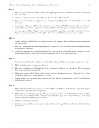 A Teacher’s Guide to the Signet Classic Edition of William Shakespeare’s The Tempest                                              15


ACT II
    1.    What type of person is Gonzalo? What was his role in the plot against Prospero? Does his behavior seem consistent with
          how he acts now?
    2.    Sebastian and Antonio ridicule Gonzalo. What does this tell us about their characters?
    3.    What is Gonzalo’s idea of the type of government or life style that could be possible on this island? Why does he say this
          at this time?
    4.    Antonio incites Sebastian to kill his brother and take the crown of Naples. Why? What does this tell us about Antonio’s
          motives? What does Sebastian’s response tell us about him? What could Shakespeare be saying about human nature?
    5.    Is it surprising that Caliban willingly worships Stephano and desires to give him control of the island when he resents
          Prospero for usurping what he considers his rightful claim to the island? What does this show about Caliban?


ACT III
    1.    How has Ferdinand’s and Miranda’s love deepened from their first attraction? What is Shakespeare suggesting about the
          true nature of love?
    2.    What does Caliban hope to accomplish by his plot against Prospero? Why does Shakespeare include this subplot mirroring
          the conspiracy of the nobles?
    3.    How does the apparition of the banquet affect Alonso and his retinue? How is the banquet used as a symbol? Why aren’t
          the men allowed to eat the food? Is this an effective moment for Ariel to accuse them of their sins?


ACT IV
    1.    How is Ferdinand different from Caliban in his relationship to Miranda? Why does he pledge to keep her honor safe?
    2.    Why is Miranda’s virginity so important to Prospero?
    3.    What is the overall impact of the Masque-like? How is it supposed to affect the two young lovers? What is its message
          about the sanctity of the marriage bond?
    4.    Why does the masque suddenly disappear when Prospero remembers the plot against him by Caliban and his crew? What
          is Shakespeare suggesting by contrasting these two events?
    5.    How are Stephano and Trinculo distracted from their plot? What does this show about their natures? What does Caliban
          think about their behavior?


ACT V
    1.    Why does Prospero decide to show mercy to his enemies? Why is Ariel the first to speak of mercy? Do you think Prospero
          had planned to forgive them from the beginning?
    2.    Why does Prospero decide to give up magic? What does his choice show about what he thinks happened in the past? How
          does he plan to live in the future? What has Prospero learned? Has he changed in any fundamental way or had the change
          already occurred before the beginning of the action?
    3.    Are Caliban and Prospero reconciled?
    4.    Are Alonso, Antonio, and the other conspirators truly sorry for their plot against Prospero? Has their ordeal on the island
          changed them?
 