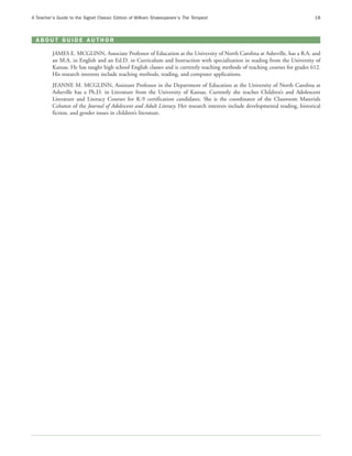 A Teacher’s Guide to the Signet Classic Edition of William Shakespeare’s The Tempest                                          18



 ABOUT GUIDE AUTHOR

         JAMES E. MCGLINN, Associate Professor of Education at the University of North Carolina at Asheville, has a B.A. and
         an M.A. in English and an Ed.D. in Curriculum and Instruction with specialization in reading from the University of
         Kansas. He has taught high school English classes and is currently teaching methods of teaching courses for grades 612.
         His research interests include teaching methods, reading, and computer applications.
         JEANNE M. MCGLINN, Assistant Professor in the Department of Education at the University of North Carolina at
         Asheville has a Ph.D. in Literature from the University of Kansas. Currently she teaches Children’s and Adolescent
         Literature and Literacy Courses for K-9 certification candidates. She is the coordinator of the Classroom Materials
         Column of the Journal of Adolescent and Adult Literacy. Her research interests include developmental reading, historical
         fiction, and gender issues in children’s literature.
 
