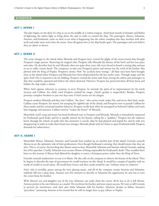 A Teacher’s Guide to the Signet Classic Edition of William Shakespeare’s The Tempest                                                3



 SYNOPSIS


ACT I, SCENE I
         The play begins on the deck of a ship at sea in the middle of a violent tempest. Amid loud sounds of thunder and flashes
         of lightning, the sailors fight to bring down the sails in order to control the ship. The passengers, Alonso, Sebastian,
         Antonio, and Ferdinand, come on deck to see what is happening, but the sailors complain that they interfere with their
         work and make more noise than the storm. Soon all appears lost as the ship breaks apart. The passengers and crew believe
         they are about to drown.


ACT I, SCENE II
         The scene changes to the island where Miranda and Prospero have viewed the plight of the storm-tossed ship through
         Prospero’s magic powers. Removing his magical robe, Prospero tells Miranda the history of her birth and her true place
         and value. He describes how he and Miranda, then not quite three years old, were forced to board a rotting ship and put
         to sea to suffer certain death. The conspiracy to take over Prospero’s power and station was the work of his brother who
         plotted with the King of Naples, Prospero’s enemy. Now “by accident most strange,” all these men have been brought
         close to the island where Prospero and Miranda have been shipwrecked for the last twelve years. Through magic and the
         spirit Ariel who is required to do his bidding, Prospero created the storm and chaos among the sailors and passengers so
         that they would be separated and believe the others drowned. However, Prospero has protected them all from harm and
         hidden the ship under a charm.
         When Ariel appears reluctant to continue to serve Prospero, he reminds the spirit of its imprisonment by the witch
         Sycorax and Caliban, her child, until Prospero worked his magic. (Ariel’s gender is unspecified.) Besides, Prospero
         promises complete freedom in just two days time if Ariel carries out his designs.
         Prospero awakens Miranda and they visit Caliban, “the slave,” who carries wood, makes fire, and serves their basic needs.
         Caliban curses Prospero, his master, for usurping his rightful rule of the island, and Prospero vows to punish Caliban for
         these insults and his continued insolent behavior. Prospero recalls how when he attempted to befriend Caliban and teach
         him language and manners, Caliban tried to “violate the honor” of Miranda.
         Meanwhile Ariel’s song and music has lured Ferdinand near to Prospero and Miranda. Miranda is immediately impressed
         by Ferdinand’s good looks, and he is equally smitten by her beauty, calling her a “goddess.” Prospero lets the audience
         know through the vehicle of asides that this attraction is exactly what he had planned and hoped for, and he only acts
         disapproving in order to make their bond even stronger. Miranda pleads with her father to spare Ferdinand while Prospero
         demands his subservience.


ACT II, SCENE I
         Meanwhile Alonso, Sebastian, Antonio, and Gonzalo have washed up on another part of the island. Gonzalo councils
         Alonso to see the optimistic side of their predicament. Even though Ferdinand is missing, they should rejoice that they are
         alive. This is, of course, the last thing that Alonso wants to hear. Meanwhile Sebastian and Antonio ridicule Gonzalo, making
         fun of his speeches. Cruelly, Sebastian even accuses Alonso of being responsible for Ferdinand’s death. They wouldn’t have
         been on this journey if Alonso had allowed his daughter to marry a European prince rather than the King of Tunis.
         Gonzalo counsels moderation; no one is to blame. He also calls on the company to observe the beauty of the island. Then
         he begins to describe the type of government he would institute on this island. It would be a utopia of equality with no
         marks of wealth or social status. All would have leisure and their needs would be met “without sweat or endeavor.”
         Ariel, who is invisible, passes among the men playing music, and all of the company, except Antonio and Sebastian,
         suddenly fall into a deep sleep. Antonio uses this moment to describe to Sebastian the opportunity he now has to seize
         the crown from his brother.
         With Alonso’s son and daughter out of the way, Sebastian can easily claim the crown; all he has to do is kill Alonso.
         Antonio points to his own behavior as a model. He overthrew his brother and now enjoys success. He vows to kill Gonzalo
         to prevent his interference with their plot while Sebastian kills his brother. Sebastian decides to follow Antonio’s
         “precedent,” promising Antonio as his reward that he will no longer have to pay tribute to Naples.
 