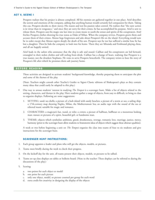 A Teacher’s Guide to the Signet Classic Edition of William Shakespeare’s The Tempest                                                   5


ACT V, SCENE I
         Prospero realizes that his project is almost completed. All his enemies are gathered together in one place. Ariel describes
         the sorrow and emotions of the company, adding that anything human would certainly feel compassion for them. Taking
         this cue, Prospero decides to show mercy. His reason and not his passion takes control. He realizes that “the rarer action
         is in virtue than in vengeance,” and since they are sorry for their crimes, he has accomplished his purpose. Ariel is sent to
         release them. Prospero uses his magic one last time to create music to sooth the senses and spirits of the conspirators. Ariel
         fetches Prospero clothes showing his true status as Duke of Milan. When the company revives, Prospero greets them and
         accuses them of their crimes. Alonso begs forgiveness and asks about Prospero’s life on the island. Everything would now
         be in order except that Alonso regrets deeply the death of his son. Prospero says he too has suffered a similar loss; he has
         lost a daughter. Then he bids the company to look into his home. There they see Miranda and Ferdinand playing chess,
         and all are happily united.
         Ariel leads in the sailors who announce that the ship is safe and sound. Caliban and his conspirators are led forward,
         entangled in their stolen clothes and still reeling from drink. Caliban has a change of heart, realizing that Prospero is a
         true master, not the drunken Stephano. He vows to serve Prospero henceforth. The company retires to hear the story of
         Prospero’s life after which he promises them safe journey home.

 BEFORE READING

         These activities are designed to activate students’ background knowledge, thereby preparing them to anticipate the plot
         and some of the themes of the play.
         (Note: Teachers might consult other Teacher’s Guides to Signet Classic editions of Shakespeare’s plays as they contain
         many ideas that could easily be adapted to this play.)
    •    One way to arouse students’ interest in studying The Tempest is a scavenger hunt. Make a list of objects related to the
         setting, characters, and themes in the play. Have students gather a range of objects, from easy to difficult, to bring to class
         to organize displays. Following are some suggestions:
         1.   SETTING: sand; sea shells; a picture of a lush island with sandy beaches; a picture of a storm at sea; a sailing ship;
              a 17th-century map showing Naples, Milan, the Mediterranean Sea; an audio tape with the sound of the sea or
              ethereal music suitable for magic and romance.
         2.   CHARACTERS: a magician’s hat, wand, or robe; a crown; a picture of halfman, halfbeast or a monstrous looking
              man; statues or pictures of a spirit, beautiful girl, or handsome man.
         3.   THEME: objects which symbolize ambition, greed, drunkenness, revenge, romantic love, marriage, justice, mercy,
              harmony (prior to the scavenger hunt allow students to brainstorm ideas of objects which suggest these abstract qualities).
         A week or two before beginning a unit on The Tempest organize the class into teams of four to six students and give
         instructions for the scavenger hunt.


         SCAVENGER HUNT INSTRUCTIONS:
    1.   Each group appoints a leader and plans who will get the objects, models, or pictures.
    2.   Teams meet briefly during the week to check their progress.
    3.   On the kickoff day for the unit, all teams present their objects, models, or pictures to be tallied.
    4.   Teams set up class displays on tables or bulletin board. (Note to the teacher: These displays can be referred to during the
         discussions of the play.)
    5.   Scoring:
         a.   two points for each object or model
         b.   one point for each picture
         c.   only one object, model, or picture counted per group for each word
         d.   extra credit for creativity in designing the display of the objects
 