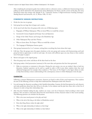 A Teacher’s Guide to the Signet Classic Edition of William Shakespeare’s The Tempest                                               7


         After completing the anticipation guide, have students work in a cybernetic session, a collaborative brainstorming session,
         pulling out all the information they already know about Shakespeare, his theater, and the context of this play. (For more
         information about this strategy read: Maszfal, N. B., “Cybernetic Sessions: A High Involvement Teaching Technique,”
         Reading Research and Instruction, vol. 25, Winter 1986, 131-36.)


         CYBERNETIC SESSION INSTRUCTIONS:
    1.   Divide the class into six groups.
    2.   Each group has one large sheet of paper and a marker.
    3.   At the top of each sheet have the group scribe write one of following topics:
         a.   Biography of William Shakespeare: What we know/What we would like to know
         b.   Seventeenth Century England and Europe: Facts and Questions
         c.   Design of the Globe Theater and Acting in the Elizabethan Age
         d.   Other Shakespeare Plays and their Themes
         e.   What we know about The Tempest / What we would like to know
         f.   The Language of Shakespeare famous quotes
    4.   Have groups brainstorm for 4 to 5 minutes, writing down everything they know about their topic.
    5.   Call time. Have the groups move the papers clockwise to the next group and continue with brainstorming until each
         group has had an opportunity to work on each topic. (In rooms with sufficient space you may choose to have students
         move from paper to paper.)
    6.   Return each paper to the original group.
    7.   Have the group read, review, and discuss all the ideas listed on the sheet.
    8.   Each group makes a brief presentation (summary) of the main ideas and questions that have been generated.
         •    Make no corrections or comments at this point. During the next session, you can use students’ ideas to lead into
              discussion. Students’ questions can be used as a guide in order to fill in areas where students show they need
              additional background. For example, direct students to “The Source of The Tempest” in the Signet edition in order
              to help them develop a clearer understanding of the contemporary context in which Shakespeare wrote the play.


         CHARACTER
         Following a common Shakespearean convention, characters are listed in order of their social importance. Have students
         do some of the following activities to help them understand how Shakespeare deals with character.
    •    List and arrange the characters according to their familial relationships. Examine the brief descriptions for each character
         and make predictions about how they will act in the play. As the students read the play have them refer to their list of
         characters in order to keep their relationships clear.
    •    After they have finished reading the play, students can create a new list of characters, listed according to their moral
         behavior. This can lead to a discussion about how the moral behavior of these characters relates to their social standing.
         The following questions can stimulate the discussion:
         1.   Who is the most moral person in the play and why?
         2.   What is the role of the king or the father in Elizabethan society?
         3.   How does King Alonso violate the right order?
         4.   What is the right relationship of subjects to their king?
         5.   What is the right relationship of children to their fathers?
 
