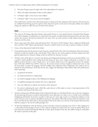 A Teacher’s Guide to the Signet Classic Edition of William Shakespeare’s The Tempest                                                8


         6.   How does Prospero upset the right order of his relationship to his subjects?
         7.   What is the right relationship of rulers to their subjects?
         8.   Is Prospero “right” in the way he treats Caliban?
         9.   Is Prospero “right” in the way he treats his daughter?
         After students have read Act I, have them draw pictures or clip pictures from magazines of the characters. Post the pictures
         on a bulletin board leaving space for captions of the character’s speech. As the action of the play unfolds, have students
         change the captions to reflect the state of mind of the character.


         PLOT
         The action of The Tempest takes place during a short period of time at a very specific location, the island where Prospero
         lives with his daughter. Complications are caused when the travelers are shipwrecked and separated from each other; they
         assume that everyone else has been drowned in the storm. Here are some activities to help students keep track of the
         characters and the action.
    •    Draw a large map of the island, using information from “The Source of The Tempest” about a shipwreck off Bermuda
         that occurred in 1609. Figures representing the characters could be moved on the map to represent changes in location.
    •    Create a three dimensional model of the island.
    •    Create playing cards with the pictures of each character, using the back of the card to list information about the character.
         Students can add more details as they read the play. These cards can serve review purposes and show students how their
         general impressions of a character change as they see and hear the character in action.
    •    The first scenes of this play, as is usual in most drama, give background information and set up action that follows, so it
         is useful to spend significant time reading aloud and acting out these scenes. Assign small groups of students to read
         different sections of scenes 1 and 2. Assign scene 1 in its entirety; divide scene 2 into appropriate sections, for example,
         lines 1106, lines 108185, lines 189257, and so on. Be sure the sections are short enough so students have time to read
         the lines aloud, to analyze the language, and feel confident they understand what is happening. Give students time to
         prepare for their performance of the lines for the class. Suggest the following to help students make their performances
         more interesting:
         1.   use physical movements
         2.   use classroom furniture or simple props
         3.   use modern language in place of the Shakespearean language
         4.   use significant passages and condense the scene as appropriate
         5.   vary voice inflections to indicate the emotions of the characters
         6.   be creative in planning the scene—think like a play director or film maker to create a visual representation of the
              emotions and themes of the short scene
    •    Another technique that will help students better understand the play is to read aloud the first scene to the class. Emphasize
         the opening stage directions so students understand the action takes place on a ship at sea in a terrible storm with flashes
         of lightning and thunder. If you have an audio or video tape of a storm, play it prior to or during the reading to set the
         mood. Vary your voice to represent the different characters. Ask students: What did you learn about the characters in the
         first scene? How do the sailors relate to their passengers? How do the sailors act in the face of the tempest? How does their
         behavior compare to the way the noble passengers act?
    •    To show how Shakespeare varies the dramatic tension in the play, contrast the opening scenes of Act 1. After reading scene
         1, read orally the first passages of scene 2. Have students compare the mood of the two scenes by asking: What do we
         learn about the situation immediately? What do we learn about Prospero? How does the sudden change in mood affect
         the reader or spectator of this play?
 