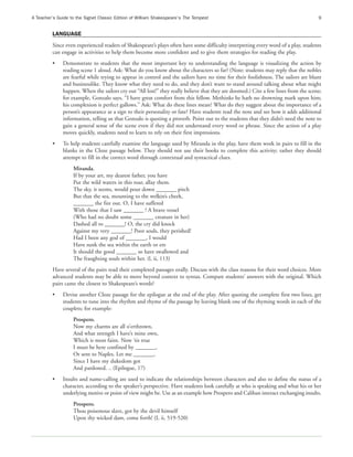 A Teacher’s Guide to the Signet Classic Edition of William Shakespeare’s The Tempest                                                9


         LANGUAGE
         Since even experienced readers of Shakespeare’s plays often have some difficulty interpreting every word of a play, students
         can engage in activities to help them become more confident and to give them strategies for reading the play.
         •    Demonstrate to students that the most important key to understanding the language is visualizing the action by
              reading scene 1 aloud. Ask: What do you know about the characters so far? (Note: students may reply that the nobles
              are fearful while trying to appear in control and the sailors have no time for their foolishness. The sailors are blunt
              and businesslike. They know what they need to do, and they don’t want to stand around talking about what might
              happen. When the sailors cry out “All lost!” they really believe that they are doomed.) Cite a few lines from the scene;
              for example, Gonzalo says, “I have great comfort from this fellow. Methinks he hath no drowning mark upon him;
              his complexion is perfect gallows.” Ask: What do these lines mean? What do they suggest about the importance of a
              person’s appearance as a sign to their personality or fate? Have students read the note and see how it adds additional
              information, telling us that Gonzalo is quoting a proverb. Point out to the students that they didn’t need the note to
              gain a general sense of the scene even if they did not understand every word or phrase. Since the action of a play
              moves quickly, students need to learn to rely on their first impressions.
         •    To help students carefully examine the language used by Miranda in the play, have them work in pairs to fill in the
              blanks in the Cloze passage below. They should not use their books to complete this activity; rather they should
              attempt to fill in the correct word through contextual and syntactical clues.
                   Miranda.
                   If by your art, my dearest father, you have
                   Put the wild waters in this roar, allay them.
                   The sky, it seems, would pour down _______ pitch
                   But that the sea, mounting to the welkin’s cheek,
                   _______ the fire out. O, I have suffered
                   With those that I saw _______ ! A brave vessel
                   (Who had no doubt some _______ creature in her)
                   Dashed all to _______! O, the cry did knock
                   Against my very _______! Poor souls, they perished!
                   Had I been any god of _______, I would
                   Have sunk the sea within the earth or ere
                   It should the good _______ so have swallowed and
                   The fraughting souls within her. (l, ii, 113)
         Have several of the pairs read their completed passages orally. Discuss with the class reasons for their word choices. More
         advanced students may be able to move beyond context to syntax. Compare students’ answers with the original. Which
         pairs came the closest to Shakespeare’s words?
         •    Devise another Cloze passage for the epilogue at the end of the play. After quoting the complete first two lines, get
              students to tune into the rhythm and rhyme of the passage by leaving blank one of the rhyming words in each of the
              couplets; for example:
                   Prospero.
                   Now my charms are all o’erthrown,
                   And what strength I have’s mine own,
                   Which is most faint. Now ‘tis true
                   I must be here confined by _______,
                   Or sent to Naples. Let me _______,
                   Since I have my dukedom got
                   And pardoned. .. (Epilogue, 17)
         •    Insults and name-calling are used to indicate the relationships between characters and also to define the status of a
              character, according to the speaker’s perspective. Have students look carefully at who is speaking and what his or her
              underlying motive or point of view might be. Use as an example how Prospero and Caliban interact exchanging insults.
                   Prospero.
                   Thou poisonous slave, got by the devil himself
                   Upon thy wicked dam, come forth! (I, ii, 519-520)
 