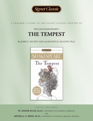 A TEACHER’S GUIDE TO THE SIGNET CLASSIC EDITION OF


                    WILLIAM SHAKESPEARE’S

              THE TEMPEST
     By JAMES E. McGINN, Ed.D and JEANNE M. McGLINN, Ph.D.




                     S E R I E S    E D I T O R S :

     W. GEIGER ELLIS, ED.D.,       UNIVERSITY OF GEORGIA, EMERITUS
                                   and
  ARTHEA J. S. REED, PH.D.,   UNIVERSITY OF NORTH CAROLINA, RETIRED
 