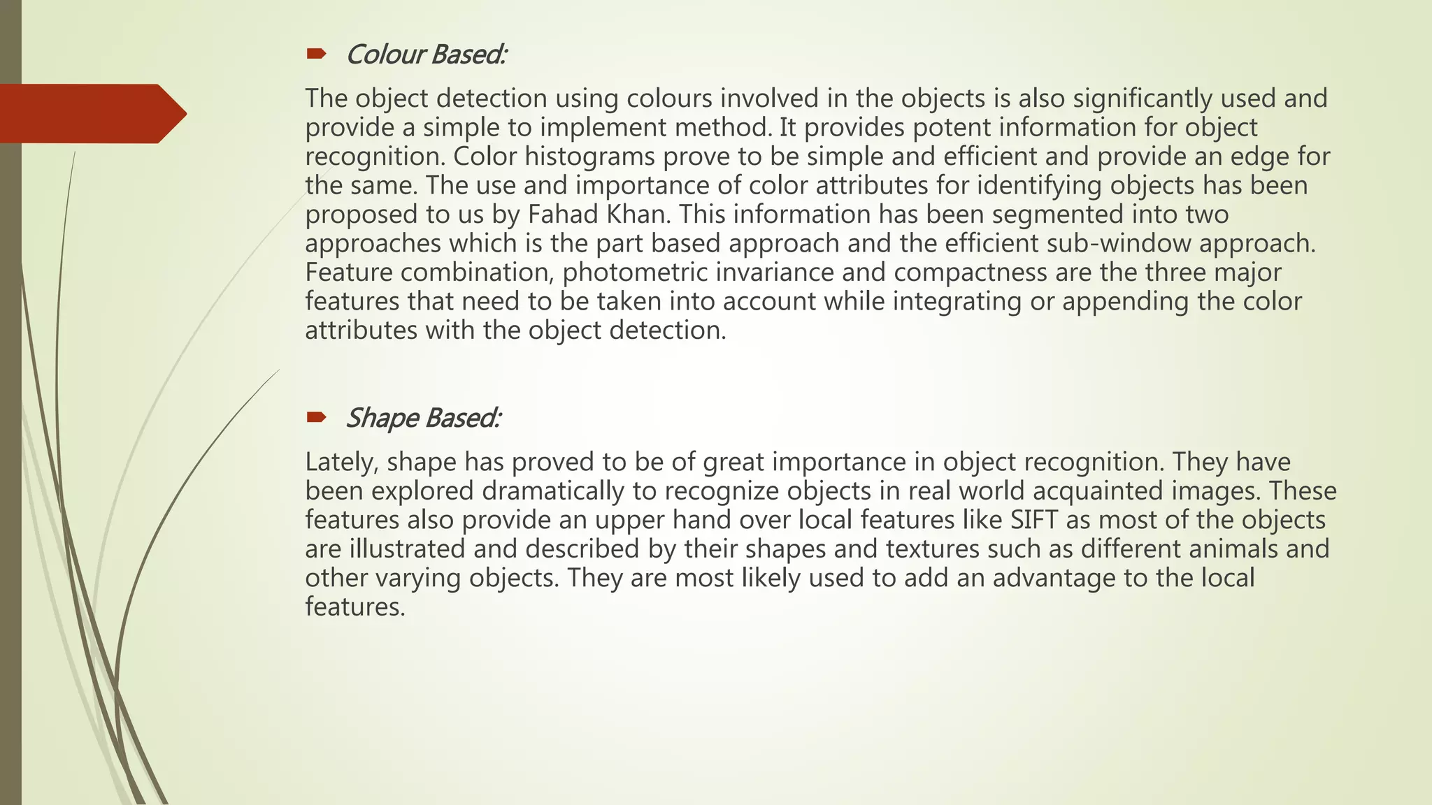  Colour Based:
The object detection using colours involved in the objects is also significantly used and
provide a simple to implement method. It provides potent information for object
recognition. Color histograms prove to be simple and efficient and provide an edge for
the same. The use and importance of color attributes for identifying objects has been
proposed to us by Fahad Khan. This information has been segmented into two
approaches which is the part based approach and the efficient sub-window approach.
Feature combination, photometric invariance and compactness are the three major
features that need to be taken into account while integrating or appending the color
attributes with the object detection.
 Shape Based:
Lately, shape has proved to be of great importance in object recognition. They have
been explored dramatically to recognize objects in real world acquainted images. These
features also provide an upper hand over local features like SIFT as most of the objects
are illustrated and described by their shapes and textures such as different animals and
other varying objects. They are most likely used to add an advantage to the local
features.
 
