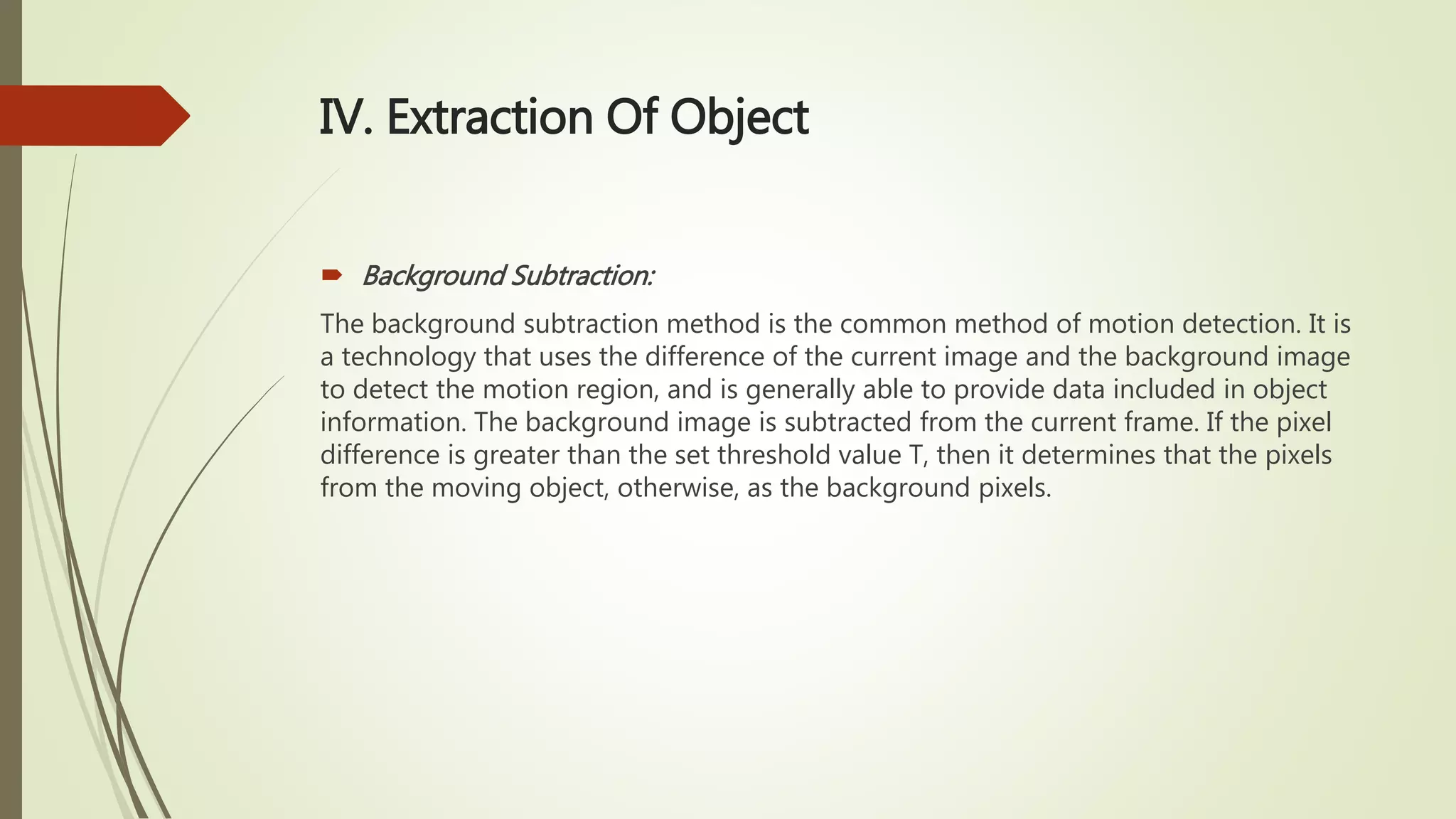 IV. Extraction Of Object
 Background Subtraction:
The background subtraction method is the common method of motion detection. It is
a technology that uses the difference of the current image and the background image
to detect the motion region, and is generally able to provide data included in object
information. The background image is subtracted from the current frame. If the pixel
difference is greater than the set threshold value T, then it determines that the pixels
from the moving object, otherwise, as the background pixels.
 