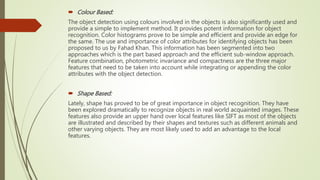  Colour Based:
The object detection using colours involved in the objects is also significantly used and
provide a simple to implement method. It provides potent information for object
recognition. Color histograms prove to be simple and efficient and provide an edge for
the same. The use and importance of color attributes for identifying objects has been
proposed to us by Fahad Khan. This information has been segmented into two
approaches which is the part based approach and the efficient sub-window approach.
Feature combination, photometric invariance and compactness are the three major
features that need to be taken into account while integrating or appending the color
attributes with the object detection.
 Shape Based:
Lately, shape has proved to be of great importance in object recognition. They have
been explored dramatically to recognize objects in real world acquainted images. These
features also provide an upper hand over local features like SIFT as most of the objects
are illustrated and described by their shapes and textures such as different animals and
other varying objects. They are most likely used to add an advantage to the local
features.
 