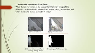 • When there is movement in the frame.
When there is movement in the scenes then the binary image of the
difference between the two frames shows motion having white colour and
where there is no change shows black colour.
(a) Input first frame (b) Input second frame
Binary image of difference image.Difference between two frames
showing moving object
 