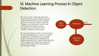 VI. Machine Learning Process In Object
Detection.
 Each of the methods that have
been reviewed and analyzed require
machine learning to be an integral
part of it since no matter what the Trained
image is, the detectors have to be
trained for the objects to be
recognized and to do this the
machine needs to be trained.
 So, this brings up the concept about
Artificial Intelligence in terms of object
recognition. The detectors basically
keep on building their database by
feature extraction or other attributes like
color, shape and then these features
are used to match with the objects
in the input image.
Input
image
Detected
Object
Detectors
 