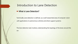 Introduction to Lane Detection
 What is Lane Detection?
Technically Lane detection is defined, as a well-researched area of computer vision
with applications in autonomous vehicles and driver support systems.
The lane detection task involves understanding the topology of the lanes around the
car.
 
