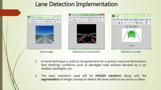 Lane Detection Implementation
Input image Selected lane and position Indicator on screen
1. A novel technique is used to recognize lane for a various road and illumination,
lane markings conditions such as damaged road surfaces blocked by a car,
shadow, backlights, etc.
2. The basic transform used will be HOUGH transform along with the
segmentation of image concept to detect the lanes without any errors or flaws.
 