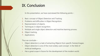 IX. Conclusion
In this presentation, we have overviewed the following points –
1. Basic concept of Object Detection and Tracking.
2. Problems and difficulties in Object Recognition.
3. Representation of objects.
4. Techniques in object recognition.
5. Multiple and single object detection and machine learning process.
6. Object tracking.
7. Applications.
Thus we conclude –
• Object detection is a task of extracting Objects from specific frames/images.
• Object detection is one of the most widely used concept in the field of
Artificial Intelligence.
• Has a great scope in future for the development of the modern world.
 