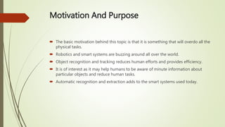 Motivation And Purpose
 The basic motivation behind this topic is that it is something that will overdo all the
physical tasks.
 Robotics and smart systems are buzzing around all over the world.
 Object recognition and tracking reduces human efforts and provides efficiency.
 It is of interest as it may help humans to be aware of minute information about
particular objects and reduce human tasks.
 Automatic recognition and extraction adds to the smart systems used today.
 