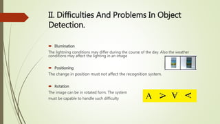 II. Difficulties And Problems In Object
Detection.
 Illumination
The lightning conditions may differ during the course of the day. Also the weather
conditions may affect the lighting in an image
 Positioning
The change in position must not affect the recognition system.
 Rotation
The image can be in rotated form. The system
must be capable to handle such difficulty
 