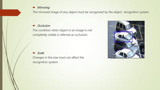  Mirroring
The mirrored image of any object must be recognized by the object recognition system.
 Occlusion
The condition when object in an image is not
completely visible is referred as occlusion.
 Scale
Changes in the size must not affect the Occluded car
recognition system
 