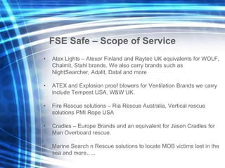 FSE Safe – Scope of Service
• Atex Lights – Atexor Finland and Raytec UK equivalents for WOLF,
Chalmit, Stahl brands. We also carry brands such as
NightSearcher, Adalit, Datal and more
• ATEX and Explosion proof blowers for Ventilation Brands we carry
include Tempest USA, W&W UK.
• Fire Rescue solutions – Ria Rescue Australia, Vertical rescue
solutions PMI Rope USA
• Cradles – Europe Brands and an equivalent for Jason Cradles for
Man Overboard rescue.
• Marine Search n Rescue solutions to locate MOB victims lost in the
sea and more…..
 