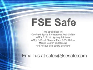 We Specialises in:
Confined Space & Hazardous Area Safety
ATEX ExProof Lighting Solutions
ATEX ExProof Blowers, Fans & Ventilators
Marine Search and Rescue
Fire Rescue and Safety Solutions
Email us at sales@fsesafe.com
FSE Safe
 