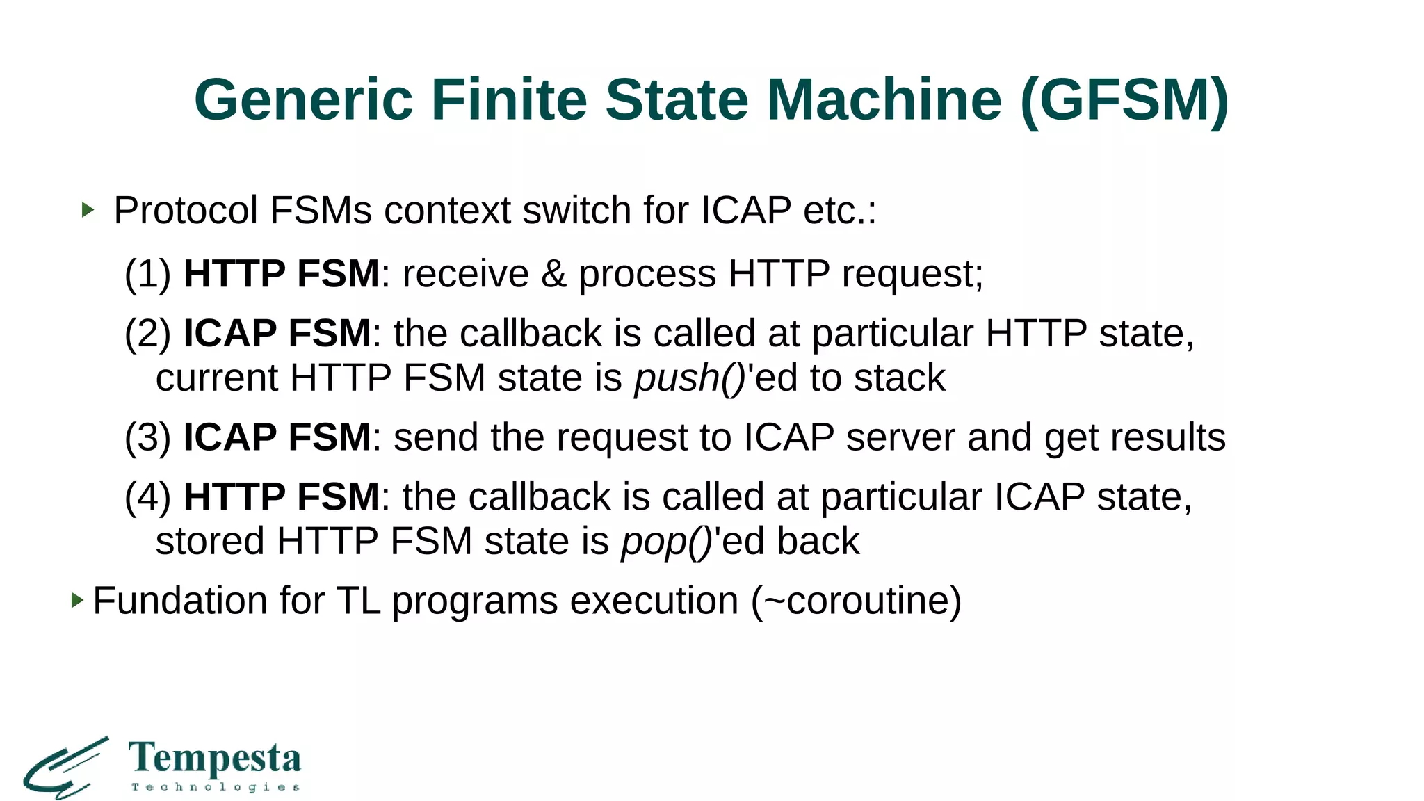 Generic Finite State Machine (GFSM)
Protocol FSMs context switch for ICAP etc.:
(1) HTTP FSM: receive & process HTTP request;
(2) ICAP FSM: the callback is called at particular HTTP state,
current HTTP FSM state is push()'ed to stack
(3) ICAP FSM: send the request to ICAP server and get results
(4) HTTP FSM: the callback is called at particular ICAP state,
stored HTTP FSM state is pop()'ed back
Fundation for TL programs execution (~coroutine)
 