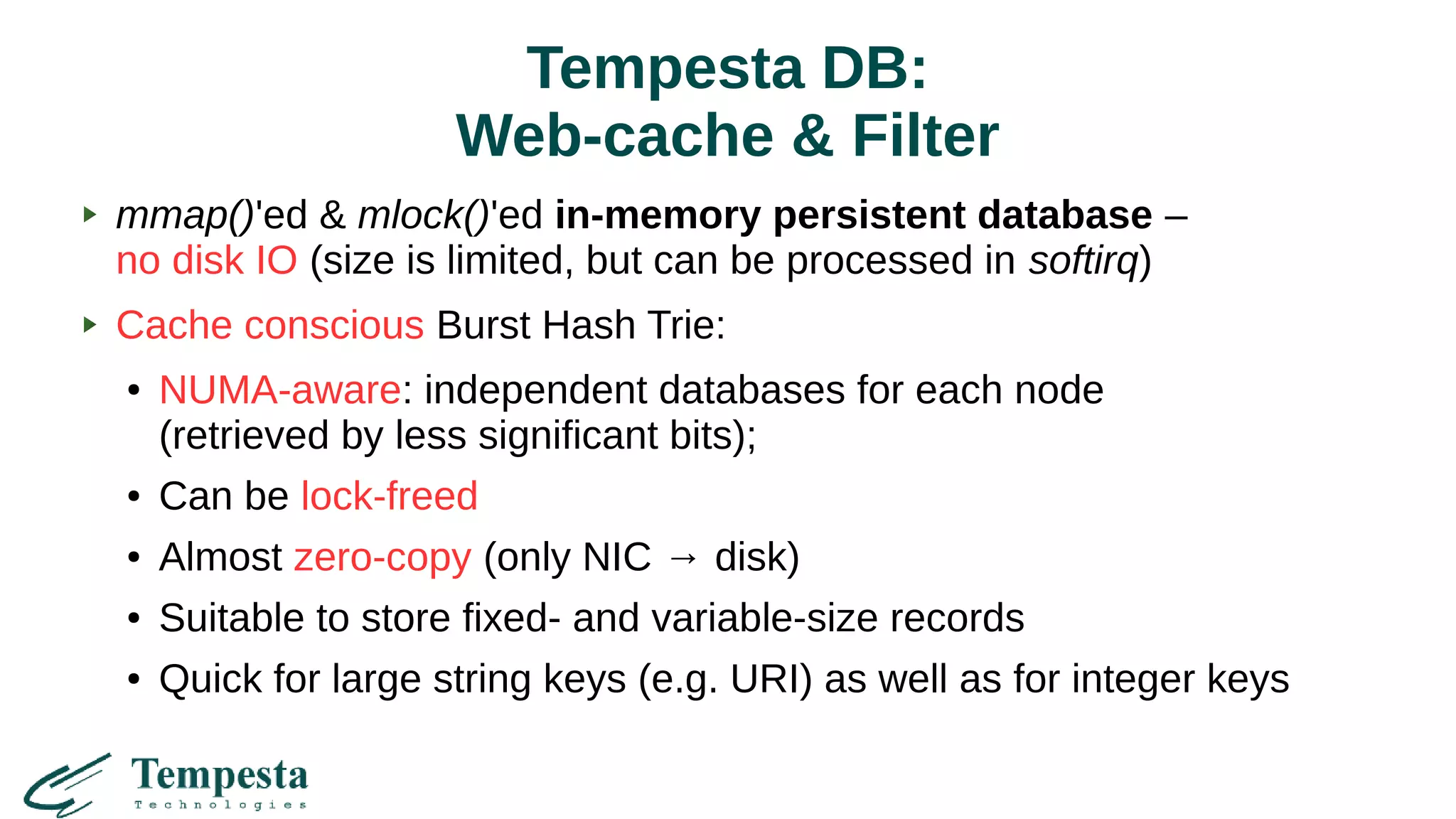 Tempesta DB:
Web-cache & Filter
mmap()'ed & mlock()'ed in-memory persistent database –
no disk IO (size is limited, but can be processed in softirq)
Cache conscious Burst Hash Trie:
● NUMA-aware: independent databases for each node
(retrieved by less significant bits);
● Can be lock-freed
● Almost zero-copy (only NIC → disk)
● Suitable to store fixed- and variable-size records
● Quick for large string keys (e.g. URI) as well as for integer keys
 