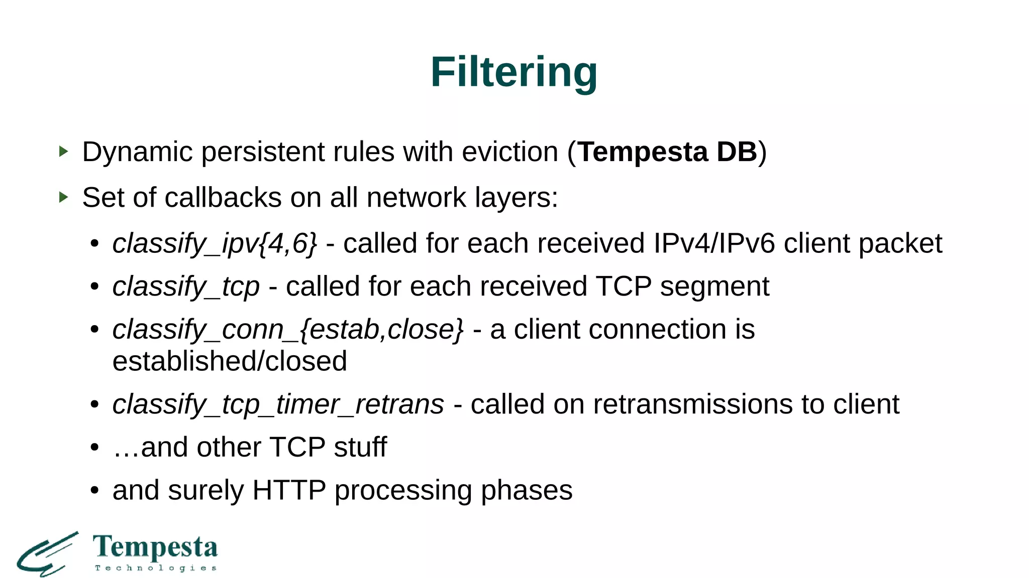 Filtering
Dynamic persistent rules with eviction (Tempesta DB)
Set of callbacks on all network layers:
● classify_ipv{4,6} - called for each received IPv4/IPv6 client packet
● classify_tcp - called for each received TCP segment
● classify_conn_{estab,close} - a client connection is
established/closed
● classify_tcp_timer_retrans - called on retransmissions to client
● …and other TCP stuff
● and surely HTTP processing phases
 