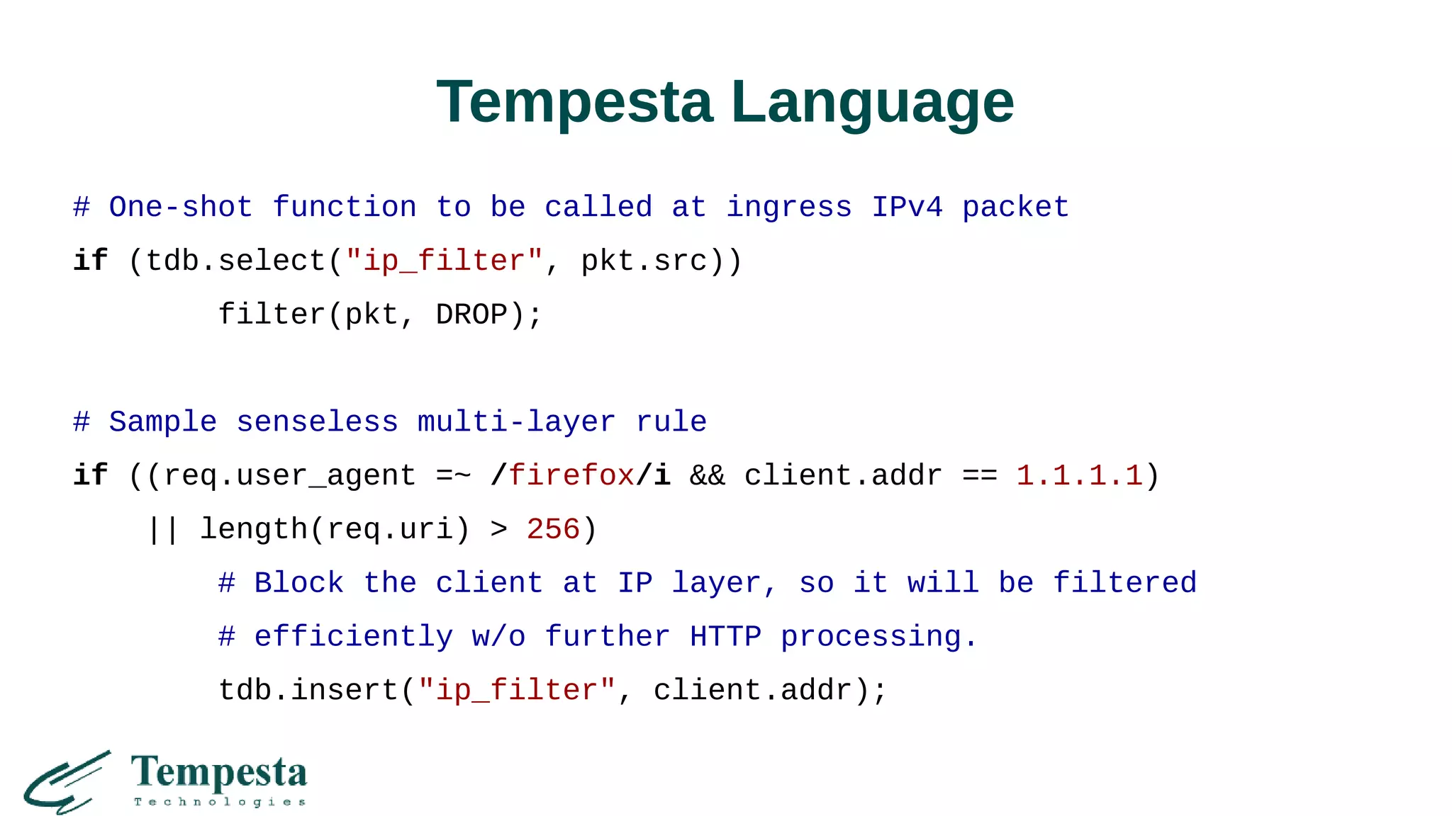 Tempesta Language
# One-shot function to be called at ingress IPv4 packet
if (tdb.select("ip_filter", pkt.src))
filter(pkt, DROP);
# Sample senseless multi-layer rule
if ((req.user_agent =~ /firefox/i && client.addr == 1.1.1.1)
|| length(req.uri) > 256)
# Block the client at IP layer, so it will be filtered
# efficiently w/o further HTTP processing.
tdb.insert("ip_filter", client.addr);
 