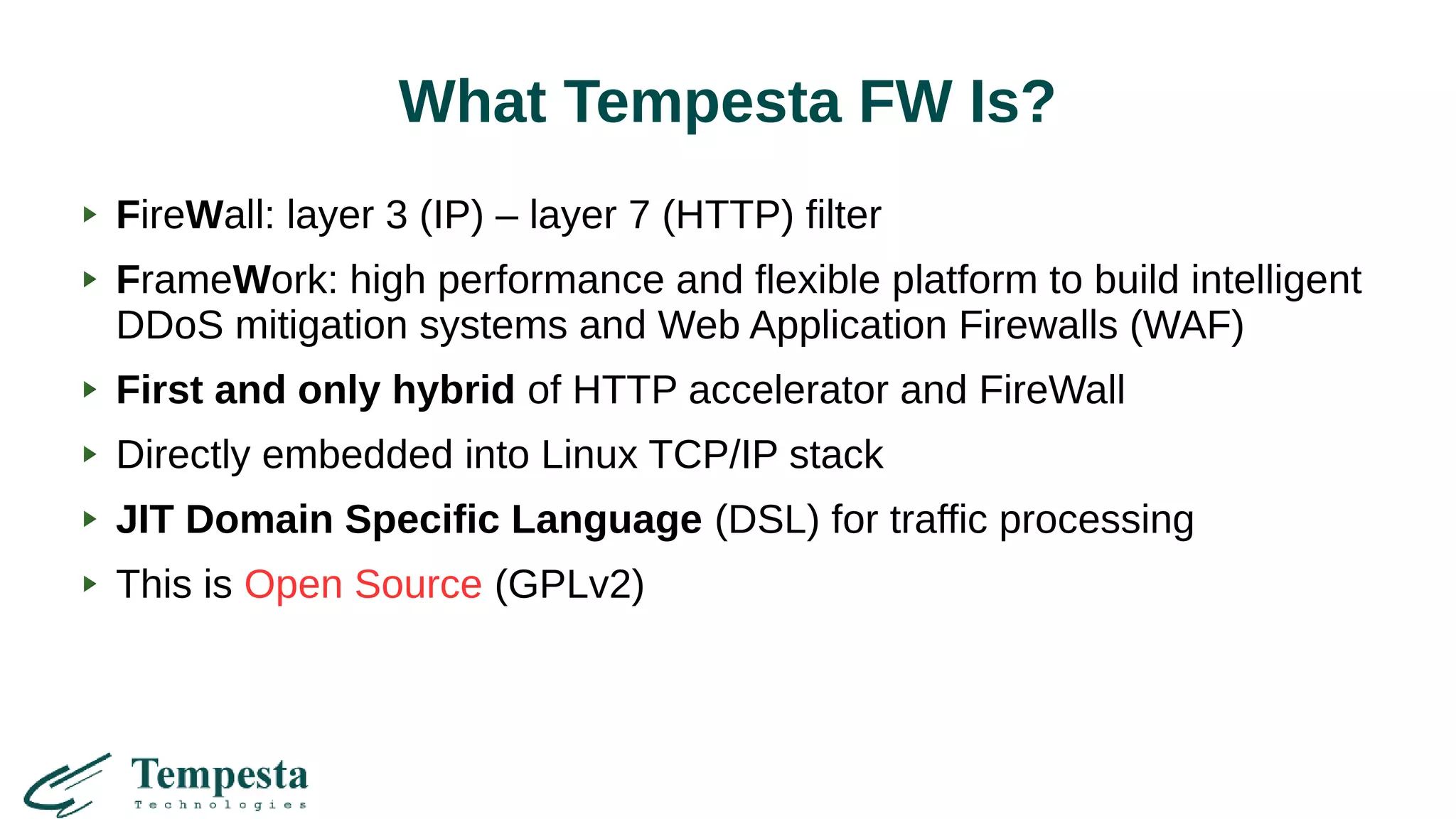 What Tempesta FW Is?
FireWall: layer 3 (IP) – layer 7 (HTTP) filter
FrameWork: high performance and flexible platform to build intelligent
DDoS mitigation systems and Web Application Firewalls (WAF)
First and only hybrid of HTTP accelerator and FireWall
Directly embedded into Linux TCP/IP stack
JIT Domain Specific Language (DSL) for traffic processing
This is Open Source (GPLv2)
 