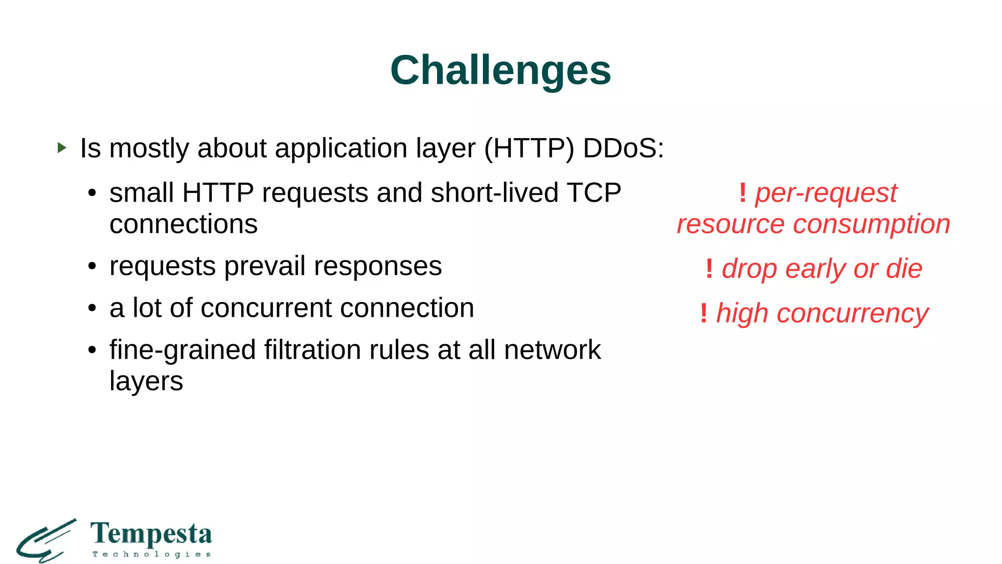 Challenges
! per-request
resource consumption
! drop early or die
! high concurrency
Is mostly about application layer (HTTP) DDoS:
● small HTTP requests and short-lived TCP
connections
● requests prevail responses
● a lot of concurrent connection
● fine-grained filtration rules at all network
layers
 
