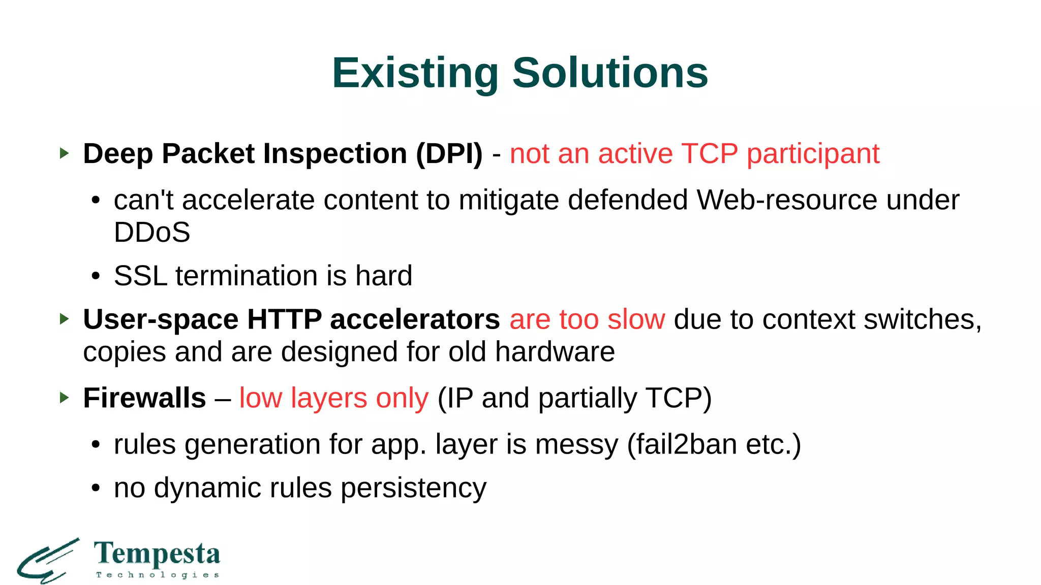 Existing Solutions
Deep Packet Inspection (DPI) - not an active TCP participant
● can't accelerate content to mitigate defended Web-resource under
DDoS
● SSL termination is hard
User-space HTTP accelerators are too slow due to context switches,
copies and are designed for old hardware
Firewalls – low layers only (IP and partially TCP)
● rules generation for app. layer is messy (fail2ban etc.)
● no dynamic rules persistency
 
