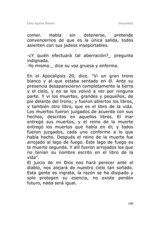 Elbio Aparisi Nielsen                       Tempestad



comer.    Habla     sin   detenerse,   pretende
convencernos de que es la única salida, todos
asienten con sus jadeos insoportables.

-¿Y quién efectuará tal aberración?_ pregunto
indignada.
-Yo mismo._ dice su voz gruesa y enferma.

En el Apocalipsis 20, dice. "Vi un gran trono
blanco y al que estaba sentado en él. Ante su
presencia desaparecieron completamente la tierra
y el cielo, y no se los volvió a ver por ninguna
parte. Y vi los muertos, grandes y pequeños, de
pie delante del trono; y fueron abiertos los libros,
y también otro libro, que es el libro de la vida.
Los muertos fueron juzgados de acuerdo con sus
hechos, descritos en aquellos libros. El mar
entregó sus muertos, y el reino de la muerte
entregó los muertos que había en él; y todos
fueron juzgados, cada uno conforme a lo que
había hecho. Después el reino de la muerte fue
arrojado al lago de fuego. Este lago de fuego es
la muerte segunda. Y allí fueron arrojados los que
no tenían su nombre escrito en el libro de la
vida".
El juicio de mi Dios nos hará perecer ante el
diablo, nos alejará de nuestro cielo tan soñado.
Esta gente es ingrata, la razón se ha disipado y
solo protegen su esencia, no existe perdón
futuro, nada será igual.



                                                  100
 