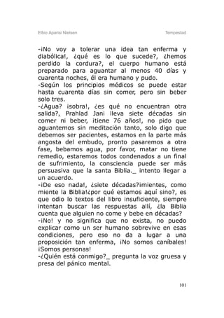 Elbio Aparisi Nielsen                     Tempestad



-¡No voy a tolerar una idea tan enferma y
diabólica!, ¿qué es lo que sucede?, ¿hemos
perdido la cordura?, el cuerpo humano está
preparado para aguantar al menos 40 días y
cuarenta noches, él era humano y pudo.
-Según los principios médicos se puede estar
hasta cuarenta días sin comer, pero sin beber
solo tres.
-¿Agua? ¡sobra!, ¿es qué no encuentran otra
salida?, Prahlad Jani lleva siete décadas sin
comer ni beber, ¡tiene 76 años!, no pido que
aguantemos sin meditación tanto, solo digo que
debemos ser pacientes, estamos en la parte más
angosta del embudo, pronto pasaremos a otra
fase, bebamos agua, por favor, matar no tiene
remedio, estaremos todos condenados a un final
de sufrimiento, la consciencia puede ser más
persuasiva que la santa Biblia._ intento llegar a
un acuerdo.
-¡De eso nada!, ¿siete décadas?¡mientes, como
miente la Biblia!¿por qué estamos aquí sino?, es
que odio lo textos del libro insuficiente, siempre
intentan buscar las respuestas allí, ¿la Biblia
cuenta que alguien no come y bebe en décadas?
-¡No! y no significa que no exista, no puedo
explicar como un ser humano sobrevive en esas
condiciones, pero eso no da a lugar a una
proposición tan enferma, ¡No somos caníbales!
¡Somos personas!
-¿Quién está conmigo?_ pregunta la voz gruesa y
presa del pánico mental.


                                                101
 