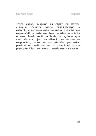Elbio Aparisi Nielsen                     Tempestad




Todos callan, ninguno es capaz de hablar,
cualquier   palabra   podría   desestabilizar   la
estructura, sudamos más que antes y respiramos
espasmódicos, estamos desesperados, nos falta
el aire. Puedo sentir la lluvia de lágrimas que
caen de sus ojos, en silencio no encuentran
respuestas, lloran por sus pérdidas, por estar
perdidos en medio de una triste realidad, lloro y
pienso en Dios, me arropa, puedo sentir su calor.




                                                102
 