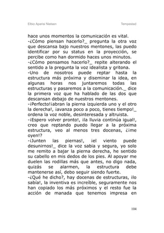 Elbio Aparisi Nielsen                        Tempestad



hace unos momentos la comunicación es vital.
-¿Cómo piensan hacerlo?_ pregunta la otra voz
que descansa bajo nuestros mentones, las puedo
identificar por su status en la proyección, se
percibe como han dormido haces unos minutos.
-¿Cómo pensamos hacerlo?_ repite alterando el
sentido a la pregunta la voz idealista y gritona.
-Uno de nosotros puede reptar hasta la
estructura más próxima y diseminar la idea, en
algunas horas nos juntaremos todas las
estructuras y pasaremos a la comunicación._ dice
la primera voz que ha hablado de las dos que
descansan debajo de nuestros mentones.
-¡Perfecto!¡abran la pierna izquierda uno y el otro
la derecha!, ¡avanza poco a poco, tienes tiempo!_
ordena la voz noble, desinteresada y altruista.
-¡Espero volver pronto!, ¡la lluvia continúa igual!,
creo que reptando puedo llegar a la próxima
estructura, veo al menos tres docenas, ¿¡me
oyen!?
-¡Junten     las    piernas!,    ¡el    viento  puede
desunirnos!_ dice la voz sabia y segura, yo solo
me remito a bajar la pierna derecha, he sentido
su cabello en mis dedos de los pies. Al apoyar me
duelen las rodillas más que antes, no digo nada,
quizás     se    alarmen,     la     estructura  debe
mantenerse así, debo seguir siendo fuerte.
-¿Qué he dicho?, hay docenas de estructuras, ¡lo
sabía!, la inventiva es increíble, seguramente nos
han copiado los más próximos y el resto fue la
acción de manada que tenemos impresa en


                                                   104
 