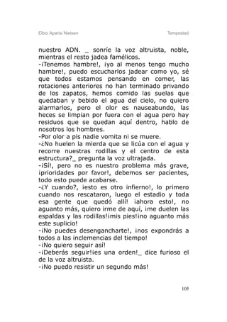 Elbio Aparisi Nielsen                    Tempestad



nuestro ADN. _ sonríe la voz altruista, noble,
mientras el resto jadea famélicos.
-¡Tenemos hambre!, ¡yo al menos tengo mucho
hambre!, puedo escucharlos jadear como yo, sé
que todos estamos pensando en comer, las
rotaciones anteriores no han terminado privando
de los zapatos, hemos comido las suelas que
quedaban y bebido el agua del cielo, no quiero
alarmarlos, pero el olor es nauseabundo, las
heces se limpian por fuera con el agua pero hay
residuos que se quedan aquí dentro, hablo de
nosotros los hombres.
-Por olor a pis nadie vomita ni se muere.
-¿No huelen la mierda que se licúa con el agua y
recorre nuestras rodillas y el centro de esta
estructura?_ pregunta la voz ultrajada.
-¡Sí!, pero no es nuestro problema más grave,
¡prioridades por favor!, debemos ser pacientes,
todo esto puede acabarse.
-¿Y cuando?, ¡esto es otro infierno!, lo primero
cuando nos rescataron, luego el estadio y toda
esa gente que quedó allí! ¡ahora esto!, no
aguanto más, quiero irme de aquí, ¡me duelen las
espaldas y las rodillas!¡mis pies!¡no aguanto más
este suplicio!
-¡No puedes desengancharte!, ¡nos expondrás a
todos a las inclemencias del tiempo!
-¡No quiero seguir así!
-¡Deberás seguir!¡es una orden!_ dice furioso el
de la voz altruista.
-¡No puedo resistir un segundo más!


                                               105
 