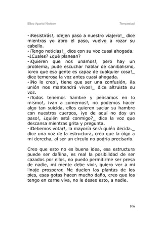 Elbio Aparisi Nielsen                      Tempestad



-¡Resistirás!, ¡dejen paso a nuestro viajero!_ dice
mientras yo abro el paso, vuelvo a rozar su
cabello.
-¡Tengo noticias!_ dice con su voz cuasi ahogada.
-¿Cuales? ¿qué planean?
-¡Quieren que nos unamos!, pero hay un
problema, pude escuchar hablar de canibalismo,
¡creo que esa gente es capaz de cualquier cosa!_
dice temerosa la voz antes cuasi ahogada.
-¡No lo creo!, tiene que ser una confusión, ¡la
unión nos mantendrá vivos!_ dice altruista su
voz.
-¡Todos tenemos hambre y pensamos en lo
mismo!, ¡van a comernos!, no podemos hacer
algo tan suicida, ellos quieren saciar su hambre
con nuestros cuerpos, ¡yo de aquí no doy un
paso!, ¿quién está conmigo?_ dice la voz que
descansa mientras grita y pregunta.
-¡Debemos votar!, la mayoría será quién decida._
dice una voz de la estructura, creo que la oigo a
mi derecha, al ser un círculo no podría precisarlo.

Creo que esto no es buena idea, esa estructura
puede ser dañina, es real la posibilidad de ser
cazados por ellos, no puedo permitirme ser presa
de nadie, mi mente debe vivir, quiero ver a mi
linaje prosperar. Me duelen las plantas de los
pies, esas gotas hacen mucho daño, creo que los
tengo en carne viva, no le deseo esto, a nadie.




                                                 106
 