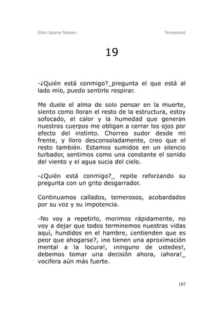 Elbio Aparisi Nielsen                      Tempestad




                        19

-¿Quién está conmigo?_pregunta el que está al
lado mío, puedo sentirlo respirar.

Me duele el alma de solo pensar en la muerte,
siento como lloran el resto de la estructura, estoy
sofocado, el calor y la humedad que generan
nuestros cuerpos me obligan a cerrar los ojos por
efecto del instinto. Chorreo sudor desde mi
frente, y lloro desconsoladamente, creo que el
resto también. Estamos sumidos en un silencio
turbador, sentimos como una constante el sonido
del viento y el agua sucia del cielo.

-¿Quién está conmigo?_ repite reforzando su
pregunta con un grito desgarrador.

Continuamos callados, temerosos, acobardados
por su voz y su impotencia.

-No voy a repetirlo, morimos rápidamente, no
voy a dejar que todos terminemos nuestras vidas
aquí, hundidos en el hambre, ¿entienden que es
peor que ahogarse?, ¡no tienen una aproximación
mental a la locura!, ¡ninguno de ustedes!,
debemos tomar una decisión ahora, ¡ahora!_
vocifera aún más fuerte.


                                                 107
 