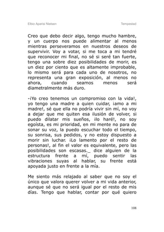 Elbio Aparisi Nielsen                      Tempestad



Creo que debo decir algo, tengo mucho hambre,
y un cuerpo nos puede alimentar al menos
mientras perseveramos en nuestros deseos de
supervivir. Voy a votar, si me toca a mi tendré
que reconocer mi final, no sé si seré tan fuerte,
tengo una sobre diez posibilidades de morir, es
un diez por ciento que es altamente improbable,
lo mismo será para cada uno de nosotros, no
representa una gran exposición, al menos no
ahora,      cuando    seamos      menos     será
diametralmente más duro.

-¡Yo creo tenemos un compromiso con la vida!,
yo tengo una madre a quien cuidar, ¡amo a mi
madre!, sé que ella no podría vivir sin mí, no voy
a dejar que me quiten esa ilusión de volver, si
puedo dilatar mis sueños, ¡lo haré!, no soy
egoísta, es mi prioridad, en mi mente no para de
sonar su voz, la puedo escuchar todo el tiempo,
su sonrisa, sus pedidos, y no estoy dispuesto a
morir sin luchar. ¡Lo lamento por el resto de
personas!, al fin el valor es equivalente, pero las
posibilidades son escasas._ dice alguien de la
estructura frente a mí, puedo sentir las
vibraciones suyas al hablar, su frente está
apoyada justo en frente a la mía.

Me siento más relajado al saber que no soy el
único que valora querer volver a mi vida anterior,
aunque sé que no será igual por el resto de mis
días. Tengo que hablar, contar por qué quiero


                                                 108
 