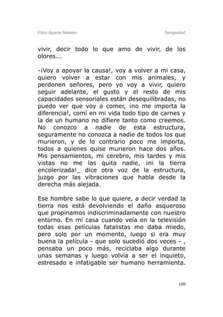 Elbio Aparisi Nielsen                     Tempestad



vivir, decir todo lo que amo de vivir, de los
olores...

-¡Voy a apoyar la causa!, voy a volver a mi casa,
quiero volver a estar con mis animales, y
perdonen señores, pero yo voy a vivir, quiero
seguir adelante, el gusto y el resto de mis
capacidades sensoriales están desequilibradas, no
puedo ver que voy a comer, ¡no me importa la
diferencia!, comí en mi vida todo tipo de carnes y
la de un humano no difiere tanto como creemos.
No conozco a nadie de esta estructura,
seguramente no conozca a nadie de todos los que
murieron, y de lo contrario poco me importa,
todos a quienes quise murieron hace dos años.
Mis pensamientos, mi cerebro, mis tardes y mis
vistas no me las quita nadie, ¡ni la tierra
encolerizada!_ dice otra voz de la estructura,
juzgo por las vibraciones que habla desde la
derecha más alejada.

Ese hombre sabe lo que quiere, a decir verdad la
tierra nos está devolviendo el daño asqueroso
que propinamos indiscriminadamente con nuestro
entorno. En mi casa cuando veía en la televisión
todas esas películas fatalistas me daba miedo,
pero solo por un momento, luego si era muy
buena la película - que solo sucedió dos veces - ,
pensaba un poco más, reciclaba algo durante
unas semanas y luego volvía a ser el inquieto,
estresado e infatigable ser humano herramienta.


                                                109
 