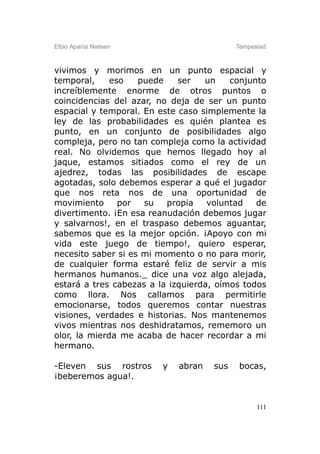 Elbio Aparisi Nielsen                      Tempestad



vivimos y morimos en un punto espacial y
temporal,     eso   puede    ser   un    conjunto
increíblemente enorme de otros puntos o
coincidencias del azar, no deja de ser un punto
espacial y temporal. En este caso simplemente la
ley de las probabilidades es quién plantea es
punto, en un conjunto de posibilidades algo
compleja, pero no tan compleja como la actividad
real. No olvidemos que hemos llegado hoy al
jaque, estamos sitiados como el rey de un
ajedrez, todas las posibilidades de escape
agotadas, solo debemos esperar a qué el jugador
que nos reta nos de una oportunidad de
movimiento      por  su   propia    voluntad   de
divertimento. ¡En esa reanudación debemos jugar
y salvarnos!, en el traspaso debemos aguantar,
sabemos que es la mejor opción. ¡Apoyo con mi
vida este juego de tiempo!, quiero esperar,
necesito saber si es mi momento o no para morir,
de cualquier forma estaré feliz de servir a mis
hermanos humanos._ dice una voz algo alejada,
estará a tres cabezas a la izquierda, oímos todos
como llora. Nos callamos para permitirle
emocionarse, todos queremos contar nuestras
visiones, verdades e historias. Nos mantenemos
vivos mientras nos deshidratamos, rememoro un
olor, la mierda me acaba de hacer recordar a mi
hermano.

-Eleven sus rostros      y   abran   sus   bocas,
¡beberemos agua!.


                                                 111
 
